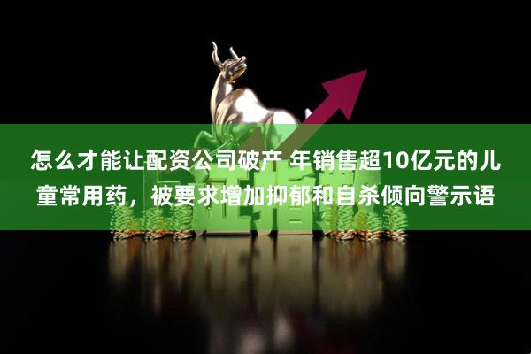 怎么才能让配资公司破产 年销售超10亿元的儿童常用药，被要求增加抑郁和自杀倾向警示语