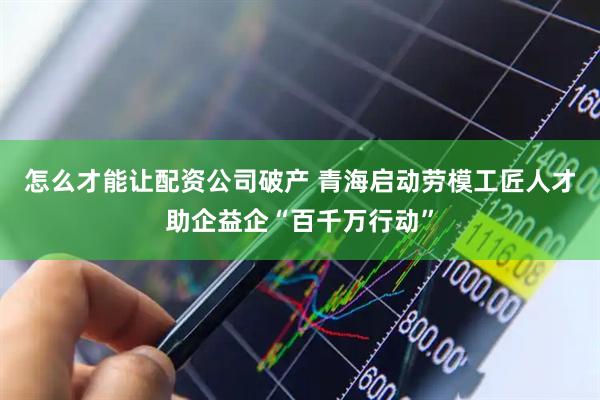 怎么才能让配资公司破产 青海启动劳模工匠人才助企益企“百千万行动”