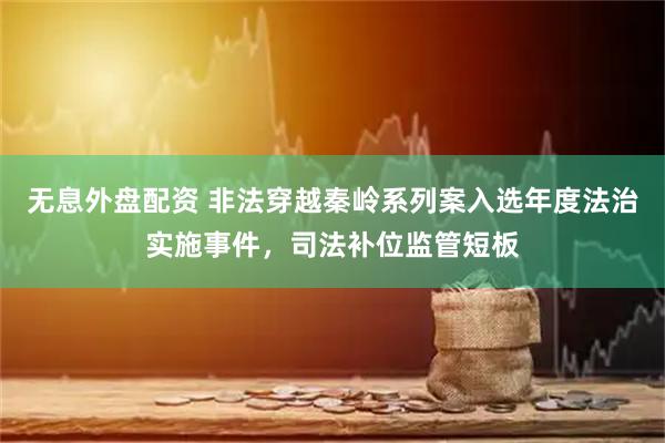 无息外盘配资 非法穿越秦岭系列案入选年度法治实施事件，司法补位监管短板