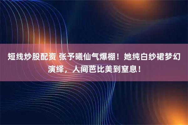 短线炒股配资 张予曦仙气爆棚！她纯白纱裙梦幻演绎，人间芭比美到窒息！