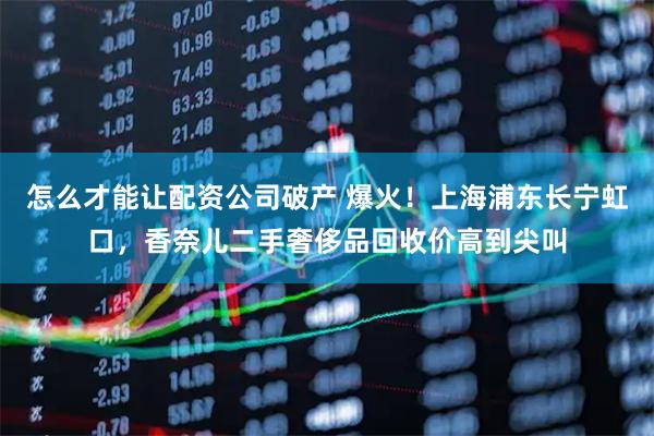 怎么才能让配资公司破产 爆火！上海浦东长宁虹口，香奈儿二手奢侈品回收价高到尖叫
