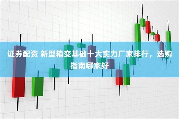 证券配资 新型箱变基础十大实力厂家排行，选购指南哪家好