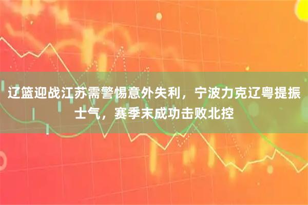 辽篮迎战江苏需警惕意外失利，宁波力克辽粤提振士气，赛季末成功击败北控