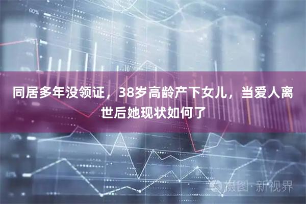 同居多年没领证，38岁高龄产下女儿，当爱人离世后她现状如何了