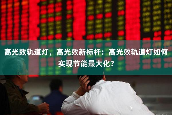 高光效轨道灯，高光效新标杆：高光效轨道灯如何实现节能最大化？