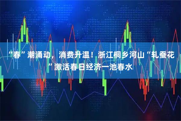 “春”潮涌动，消费升温！浙江桐乡河山“轧蚕花”激活春日经济一池春水