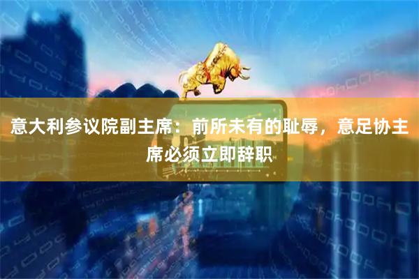 意大利参议院副主席：前所未有的耻辱，意足协主席必须立即辞职