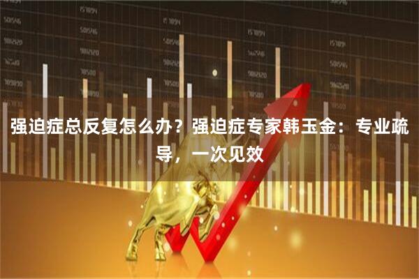 强迫症总反复怎么办？强迫症专家韩玉金：专业疏导，一次见效
