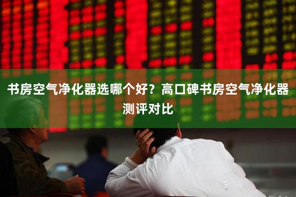 书房空气净化器选哪个好？高口碑书房空气净化器测评对比