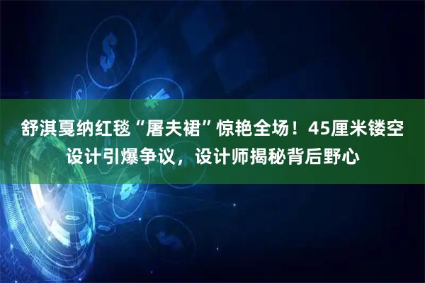 舒淇戛纳红毯“屠夫裙”惊艳全场！45厘米镂空设计引爆争议，设计师揭秘背后野心