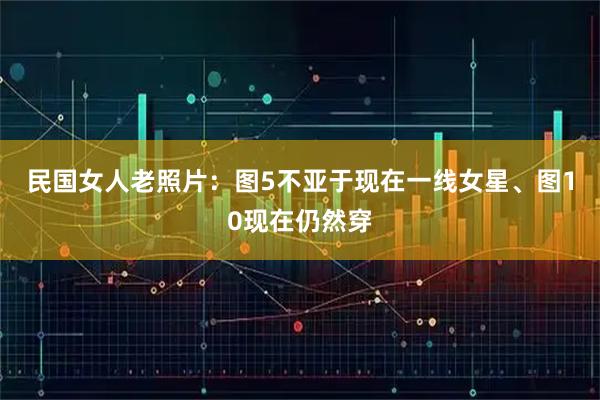 民国女人老照片：图5不亚于现在一线女星、图10现在仍然穿