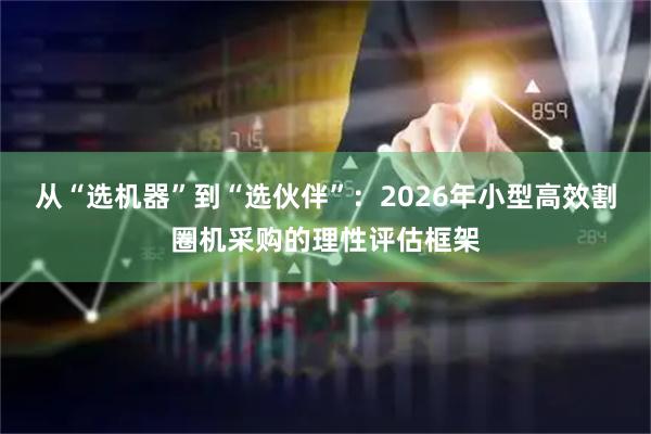 从“选机器”到“选伙伴”：2026年小型高效割圈机采购的理性评估框架