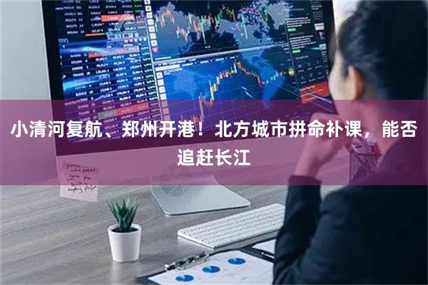 小清河复航、郑州开港！北方城市拼命补课，能否追赶长江