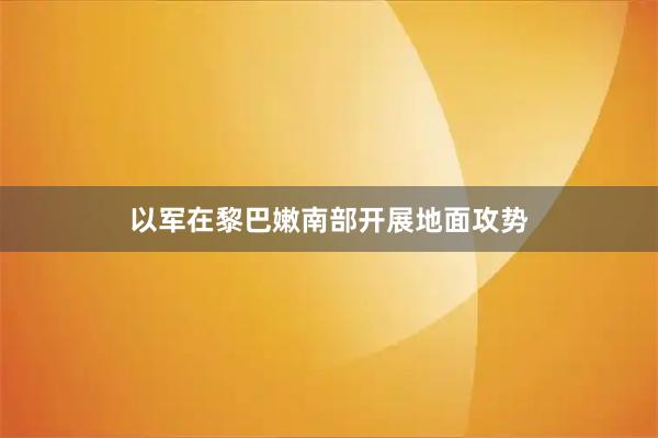 以军在黎巴嫩南部开展地面攻势